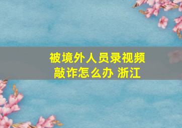 被境外人员录视频敲诈怎么办 浙江